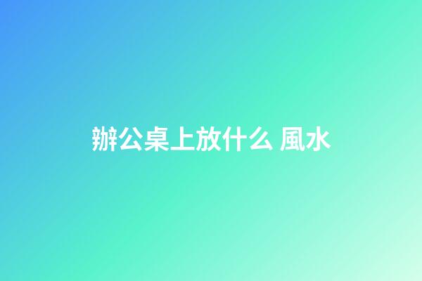 辦公桌上放什么 風水